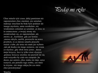 Podaj mi ręke
Choc minelo tyle czasu ,dalej pamietam nie
zapomnialam choc staralam ,nie umialam
nadzieje stracilam bo brak bylo podstaw do
innego myslenia, sama oszukalam ,nie
wiedzialam czekalam az uznalam ,ze dosc ze
to ostatecznosc ,z twojej strony nic
oszukiwalam się ,ze zapomnialam ,ale
znowu ,ty , kochalam ,gdy juz koniec
,znowu odzylo, metlik, powrocilo na nowo
przybylo, to co dawno umarlo przyszlo
razem z toba ,ale teraz nie mam juz wyboru
,tak jak kiedys nie moge zostawic, nie wiem
co myslesc ,gdy obok mnie jestes , dusza
moja krzyczy ,lecz ty tylko cisze slyszysz
,pomocy krzyczy uwolnic nie pozwoli mi się
zrob wszystko by cialo nie cierpialo ,bo
dusza ,juz umiera ,choc znaku nie daje, serce
rozrywa ,nie potrafie tego zrobic, cos mnie
tu trzyma...nie moge odejsc,bo cos mnie
chce powstrzymac!
Wanilia
 