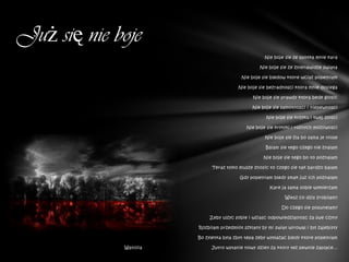 Już się nie boje
                                                     Nie boje sie ze spotka mnie kara

                                                   Nie boje sie ze znienawidze swiata

                                           Nie boje sie bledow ktore wciaz popelniam

                                         Nie boje sie bezradnosci ktora mnie dosiega

                                                Nie boje sie prawdy ktora bede glosic

                                               Nie boje sie samotnosci i niepewnosci

                                                      Nie boje sie krzyku i twej zlosci

                                             Nie boje sie krytyki i roznych mozliwosci

                                                     Nie boje sie zla bo sama je niose

                                                     Balam sie tego czego nie znalam

                                                    Nie boje sie tego bo to poznalam

                              Teraz tylko musze znosic to czego sie tak bardzo balam

                                          Gdy popelniam bledy smak juz ich poznalam

                                                       Kare ja sama sobie wymierzam

                                                              Wiesz co dzis zrobilam?

                                                             Do czego sie posunelam?

                            Zeby ulzyc sobie i wziasc odpowiedzialnosc za swe czyny

                        Rozbilam przedmiot szklany by mi swiat wirowal i byl zajebisty

                        Bo zyletka byla zbyt tepa zeby wymazac bledy ktore popelniam

             Waniliia        Jutro wstanie nowy dzien za ktory tez pewnie zaplace...
 