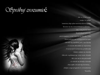 Spróbuj zrozumieć
                                             Jak się teraz czuje

                                                widac ze zaluje

                       Samotna zbyt ufna naiwna dziewczynka

                        Uczaca się na swoich bledach, dziwna...

                                           Nie !! Po prostu inna

                                          Realistka,pesymistka

                    postrzegajaca swiat inaczej niż kazdy z was

                          Poza jednym nie różniąca ;uczuciami

                           Chciala być kochana jak z nas kazdy

                               Z czasem okreslala się wyrazniej

                            O uczuciach rozmawiac probowala

                                       Silami calymi się starala

                       Okreslic wytlumaczyc swoj swiat chciala

                                    Ale czas na to nie pozwalal

                                   Co chwile na drodze stawala

                               Ona tylko chciala być kochana....

                         Jedyne czego pragnela to zrozumienia

                                                       Wanillia
 