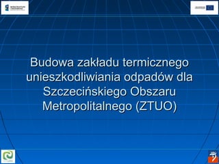 Budowa zakładu termicznego
unieszkodliwiania odpadów dla
   Szczecińskiego Obszaru
   Metropolitalnego (ZTUO)
 