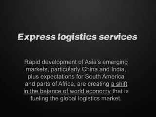 Express logistics services

  Rapid development of Asia’s emerging
  markets, particularly China and India,
   plus expectations for South America
  and parts of Africa, are creating a shift
 in the balance of world economy that is
    fueling the global logistics market.
 