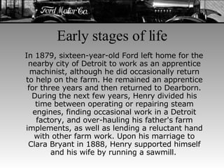 Early stages of life In 1879, sixteen-year-old Ford left home for the nearby city of Detroit to work as an apprentice machinist, although he did occasionally return to help on the farm. He remained an apprentice for three years and then returned to Dearborn. During the next few years, Henry divided his time between operating or repairing steam engines, finding occasional work in a Detroit factory, and over-hauling his father's farm implements, as well as lending a reluctant hand with other farm work. Upon his marriage to Clara Bryant in 1888, Henry supported himself and his wife by running a sawmill.   