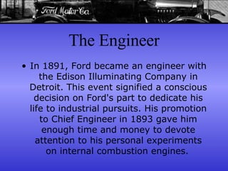 The Engineer In 1891, Ford became an engineer with the Edison Illuminating Company in Detroit. This event signified a conscious decision on Ford's part to dedicate his life to industrial pursuits. His promotion to Chief Engineer in 1893 gave him enough time and money to devote attention to his personal experiments on internal combustion engines.   