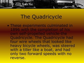 The Quadricycle These experiments culminated in 1896 with the completion of his own self-propelled vehicle-the Quadricycle. The Quadricycle had four wire wheels that looked like heavy bicycle wheels, was steered with a tiller like a boat, and had only two forward speeds with no reverse.   