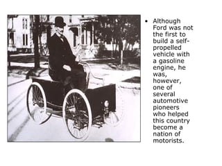 Although Ford was not the first to build a self-propelled vehicle with a gasoline engine, he was, however, one of several automotive pioneers who helped this country become a nation of motorists.   