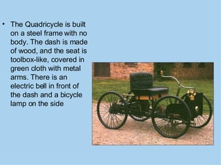 The Quadricycle is built on a steel frame with no body. The dash is made of wood, and the seat is toolbox-like, covered in green cloth with metal arms. There is an electric bell in front of the dash and a bicycle lamp on the side   