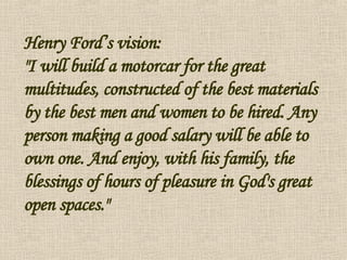 Henry Ford’s vision: "I will build a motorcar for the great multitudes, constructed of the best materials by the best men and women to be hired. Any person making a good salary will be able to own one. And enjoy, with his family, the blessings of hours of pleasure in God's great open spaces." 