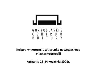 Kultura w tworzeniu wizerunku nowoczesnego miasta/metropolii Katowice 23-24 września 2008r. 