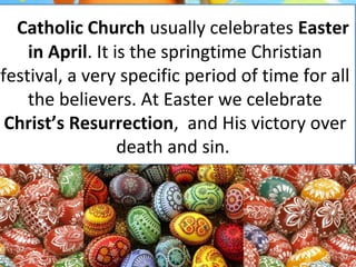 Catholic Church usually celebrates Easter
in April. It is the springtime Christian
festival, a very specific period of time for all
the believers. At Easter we celebrate
Christ’s Resurrection, and His victory over
death and sin.
 