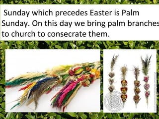 Sunday which precedes Easter is Palm
Sunday. On this day we bring palm branches
to church to consecrate them.
 