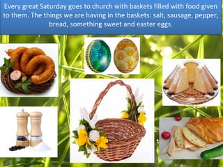 Every great Saturday goes to church with baskets filled with food given
to them. The things we are having in the baskets: salt, sausage, pepper,
bread, something sweet and easter eggs.
 
