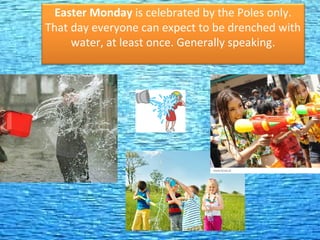 Easter Monday is celebrated by the Poles only.
That day everyone can expect to be drenched with
water, at least once. Generally speaking.
 