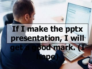 If I make the pptx
presentation, I will
get a good mark. (I
hope)
 