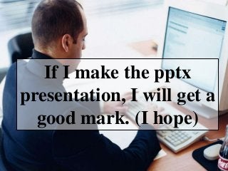 If I make the pptx
presentation, I will get a
good mark. (I hope)
 