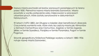 WSB
Nazwa miasta pochodzi od borów sosnowych porastających te tereny
przed 1830. Pierwotna nazwa miasta brzmiała Sosnowice. Miasto
powstało w wyniku połączenia wielu miejscowości w procesach
urbanizacyjnych, które zostały zanotowane w dokumentach
historycznych.
W latach (1470-1480) Jan Długosz w księdze Liber beneficiorum dioecesis
Cracoviensis wymienia wsie, które stały się częścią miasta jak: Klimontów
w formach Clymonthow oraz Clymuntow, Zagórze w formie Zagorze,
Sielec w formie Szyedlecz, Porąbka w formie Porambka, Pogoń w formie
Pogonya.
Słownik geograficzny Królestwa Polskiego wydany w latach 1880-1906
notuje nazwę miasta Sosnowiec.
 