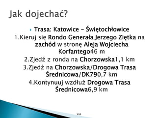  Trasa: Katowice - Świętochłowice
1.Kieruj się Rondo Generała Jerzego Ziętka na
zachód w stronę Aleja Wojciecha
Korfantego46 m
2.Zjedź z ronda na Chorzowska1,1 km
3.Zjedź na Chorzowska/Drogowa Trasa
Średnicowa/DK790,7 km
4.Kontynuuj wzdłuż Drogowa Trasa
Średnicowa6,9 km
WSB
 