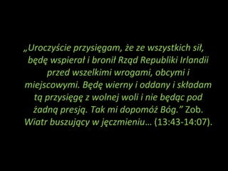 „Uroczyście przysięgam, że ze wszystkich sił,
będę wspierał i bronił Rząd Republiki Irlandii
przed wszelkimi wrogami, obcymi i
miejscowymi. Będę wierny i oddany i składam
tą przysięgę z wolnej woli i nie będąc pod
żadną presją. Tak mi dopomóż Bóg.” Zob.
Wiatr buszujący w jęczmieniu… (13:43-14:07).
 