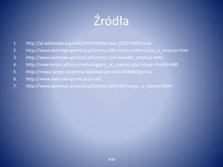 Źródła 
1. http://pl.wikipedia.org/wiki/D%C4%85browa_G%C3%B3rnicza 
2. http://www.dabrowa-gornicza.pl/strona-103-miasto+informacje_o_miescie.html 
3. http://www.dabrowa-gornicza.pl/strona-114-miejskie_atrakcje.html 
4. http://new.meteo.pl/php/meteorogram_id_coamps.php?ntype=2n&id=690 
5. http://mapa.targeo.pl/gmina-dabrowa-gornicza,668986/gmina 
6. http://www.dabrowa-gornicza.prv.pl/ 
7. http://www.dabrowa-gornicza.pl/strona-103-informacje_o_miescie.html 
WSB 
