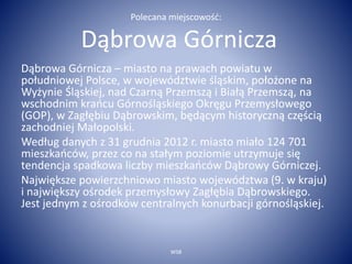 Polecana miejscowość: 
Dąbrowa Górnicza 
Dąbrowa Górnicza – miasto na prawach powiatu w 
południowej Polsce, w województwie śląskim, położone na 
Wyżynie Śląskiej, nad Czarną Przemszą i Białą Przemszą, na 
wschodnim krańcu Górnośląskiego Okręgu Przemysłowego 
(GOP), w Zagłębiu Dąbrowskim, będącym historyczną częścią 
zachodniej Małopolski. 
Według danych z 31 grudnia 2012 r. miasto miało 124 701 
mieszkańców, przez co na stałym poziomie utrzymuje się 
tendencja spadkowa liczby mieszkańców Dąbrowy Górniczej. 
Największe powierzchniowo miasto województwa (9. w kraju) 
i największy ośrodek przemysłowy Zagłębia Dąbrowskiego. 
Jest jednym z ośrodków centralnych konurbacji górnośląskiej. 
WSB 
 