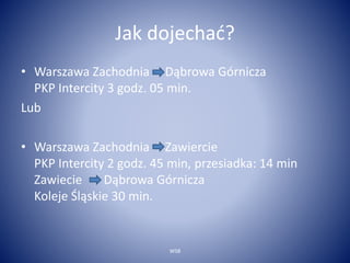 Jak dojechać? 
• Warszawa Zachodnia Dąbrowa Górnicza 
PKP Intercity 3 godz. 05 min. 
Lub 
• Warszawa Zachodnia Zawiercie 
PKP Intercity 2 godz. 45 min, przesiadka: 14 min 
Zawiecie Dąbrowa Górnicza 
Koleje Śląskie 30 min. 
WSB 
 