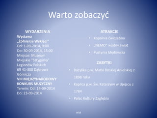 Warto zobaczyć 
WSB 
WYDARZENIA 
Wystawa 
„Żołnierze Wyklęci” 
Od: 1-09-2014, 9:00 
Do: 30-09-2014, 15:00 
Miejsce: Muzeum 
Miejskie "Sztygarka" 
Legionów Polskich 
69 41-300 Dąbrowa 
Górnicza 
VIII MIĘDZYNARODOWY 
KONKURS MUZYCZNY 
Termin: Od: 14-09-2014 
Do: 23-09-2014 
ATRAKCJE 
• Kopalnia ćwiczebna 
• „NEMO” wodny świat 
• Pustynia błędowska 
ZABYTKI 
• Bazylika p.w. Matki Boskiej Anielskiej z 
1898 roku 
• Kaplica p.w. Św. Katarzyny w Ujejscu z 
1784 
• Pałac Kultury Zagłębia 
 