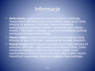 Informacje 
• Herb miasta, autorstwa Dariusza Dessauera z Polskiego 
Towarzystwa Heraldycznego zatwierdzony został przez Radę 
Miejską 30 września 1916 roku. Zawiera elementy 
nawiązujące do polskości miasta – wizerunek orła i nazwy 
miasta – trzy zielone żołędzie, a czarny młot główną profesję 
pierwszych mieszkańców miasta. 
• Nazwa miasta Dąbrowa Górnicza zatwierdzona przez Radę 
Miejską 24 lipca 1919 roku, nawiązuje do symboli miejskich. 
• Hejnał miasta został oficjalnie przyjęty przez Radę Miejską 19 
września 2001 roku. Jego autorem jest Dariusz Ziółek, znany 
muzyk pochodzący z Dąbrowy Górniczej. Utwór został 
zaaranżowany na trzy instrumenty dęte: dwie trąbki i puzon. 
Hejnał jest inspirowany folklorem Zagłębia Dąbrowskiego. 
WSB 
 