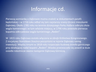 Informacje cd. 
Pierwszą wzmiankę o Dąbrowie można znaleźć w dokumentach parafii 
będzińskiej – w 1726 roku odbył się tam najstarszy znany chrzest mieszkanki 
Dąbrowy. Około 1785 roku na terenie dzisiejszego Parku Hallera odkryto złoża 
węgla kamiennego i w tym właśnie miejscu, w 1796 roku powstała pierwsza 
kopalnia odkrywkowa węgla kamiennego „Reden”. 
W 1815 roku Dąbrowa została włączona w obręb Królestwa Kongresowego. 
Z inicjatywy Stanisława Staszica poczyniono w rejonie Dąbrowy szereg 
inwestycji. Między innymi w 1818 roku rozpoczęto budowę osiedla górniczego 
przy działającej nadal kopalni „Reden”. Wioska przeistaczała się powoli w duże 
osiedle robotnicze zwane następnie Dąbrową Górniczą. 
WSB 
 
