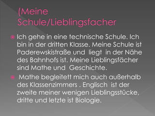  Ich gehe in eine technische Schule. Ich 
bin in der dritten Klasse. Meine Schule ist 
Paderewskistraße und liegt in der Nähe 
des Bahnhofs ist. Meine Lieblingsfächer 
sind Mathe und Geschichte. 
 Mathe begleitett mich auch außerhalb 
des Klassenzimmers . Englisch ist der 
zweite meiner wenigen Lieblingsstücke, 
dritte und letzte ist Biologie. 
 