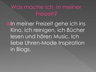In meiner Freizeit gehe ich ins 
Kino, ich reinigen, ich Bücher 
lesen und hören Music. Ich 
liebe Uhren-Mode Inspiration 
in Blogs. 
 