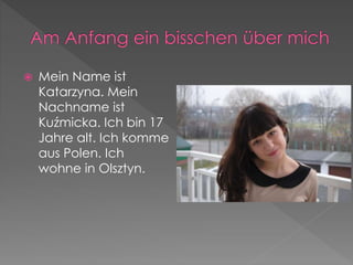  Mein Name ist 
Katarzyna. Mein 
Nachname ist 
Kuźmicka. Ich bin 17 
Jahre alt. Ich komme 
aus Polen. Ich 
wohne in Olsztyn. 
 