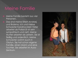 Meine Familie besteht aus vier 
Personen. 
 Das sind meine Eltern Andrzej 
und Bożena, ich und meine 
Schwester Karolina.Mein Vater 
arbeitet als Polizist.Er ist sehr 
sympathisch und nett. Meine 
Mutter arbeitet als Leiterin. Sie ist 
fleiBig und ordentlich. Meine 
Schwester wohnt auch in 
Olsztyn. Się hat schon eigene 
Familie, einen Mann und eine 
Tochter, Sie arbeitet im Aura- 
Zentrum. 
 