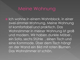  Ich wohne in einem Wohnblock, in einer 
zwei-zimmer-Wohnung. Meine Wohnung 
ist komfortabel und praktisch. Das 
Wohnzimmer in meiner Wohnung ist groB 
und modern. Wir haben dunkle Möbel , 
ein Sofa, sechs Stühle , einen Tisch und 
eine Kommode. Über dem Tisch hängt 
an der Wand ein Bild mit roten Blumen 
Das Wohnzimmer ist schön. 
 
