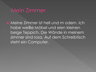  Meine Zimmer ist hell und m odern. Ich 
habe weiBe Möbel und eien kleinen 
beige Teppich. Die Wände in meinem 
zimmer sind rosa. Auf dem Schreibtisch 
steht ein Computer. 
 
