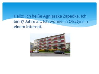  Hallo! Ich heiße Agnieszka Zapadka. Ich 
bin 17 Jahre alt. Ich wohne in Olsztyn in 
einem Internat. 
 