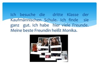 Ich besuche die dritte Klasse der 
Kaufmännischen Schule. Ich finde sie 
ganz gut. Ich habe hier viele Freunde. 
Meine beste Freundin heißt Monika. 
 