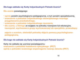 10
Dla kogo zakłada się Kartę Indywidualnych Potrzeb Ucznia?
Dla ucznia posiadającego:
• opinię poradni psychologiczno-pedagogicznej, w tym poradni specjalistycznej,
• orzeczenie o potrzebie indywidualnego obowiązkowego rocznego
przygotowania przedszkolnego,
• orzeczenie o potrzebie indywidualnego nauczania,
• dla ucznia, u którego ze względu na potrzeby rozwojowe lub edukacyjne,
nauczyciel, wychowawca grupy wychowawczej lub specjalista, prowadzący
zajęcia z uczniem, stwierdził potrzebę objęcia pomocą psychologiczno-
pedagogiczną.
Dla kogo nie zakłada się Karty Indywidualnych Potrzeb Ucznia?
Karty nie zakłada się uczniowi posiadającemu:
orzeczenie o potrzebie kształcenia specjalnego (IPET)
opinię o potrzebie wczesnego wspomagania rozwoju dziecka (IPET)
 