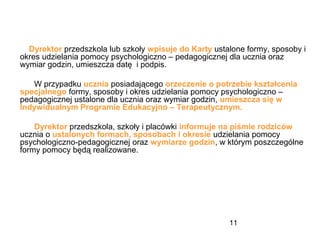 11
Dyrektor przedszkola lub szkoły wpisuje do Karty ustalone formy, sposoby i
okres udzielania pomocy psychologiczno – pedagogicznej dla ucznia oraz
wymiar godzin, umieszcza datę i podpis.
W przypadku ucznia posiadającego orzeczenie o potrzebie kształcenia
specjalnego formy, sposoby i okres udzielania pomocy psychologiczno –
pedagogicznej ustalone dla ucznia oraz wymiar godzin, umieszcza się w
Indywidualnym Programie Edukacyjno – Terapeutycznym.
Dyrektor przedszkola, szkoły i placówki informuje na piśmie rodziców
ucznia o ustalonych formach, sposobach i okresie udzielania pomocy
psychologiczno-pedagogicznej oraz wymiarze godzin, w którym poszczególne
formy pomocy będą realizowane.
 