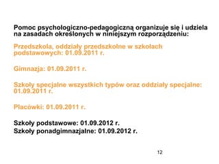 12
Pomoc psychologiczno-pedagogiczną organizuje się i udziela
na zasadach określonych w niniejszym rozporządzeniu:
Przedszkola, oddziały przedszkolne w szkołach
podstawowych: 01.09.2011 r.
Gimnazja: 01.09.2011 r.
Szkoły specjalne wszystkich typów oraz oddziały specjalne:
01.09.2011 r.
Placówki: 01.09.2011 r.
Szkoły podstawowe: 01.09.2012 r.
Szkoły ponadgimnazjalne: 01.09.2012 r.
 