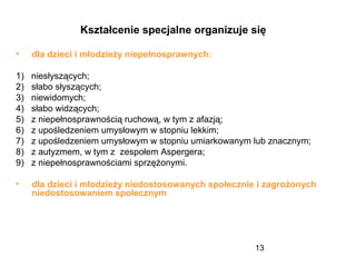 13
Kształcenie specjalne organizuje się
• dla dzieci i młodzieży niepełnosprawnych:
1) niesłyszących;
2) słabo słyszących;
3) niewidomych;
4) słabo widzących;
5) z niepełnosprawnością ruchową, w tym z afazją;
6) z upośledzeniem umysłowym w stopniu lekkim;
7) z upośledzeniem umysłowym w stopniu umiarkowanym lub znacznym;
8) z autyzmem, w tym z zespołem Aspergera;
9) z niepełnosprawnościami sprzężonymi.
• dla dzieci i młodzieży niedostosowanych społecznie i zagrożonych
niedostosowaniem społecznym
 