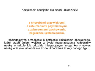 14
z chorobami przewlekłymi,
z zaburzeniami psychicznymi,
z zaburzeniami zachowania,
zagrożone uzależnieniem,
posiadających orzeczenie o potrzebie kształcenia specjalnego,
które przed dniem wejścia w życie rozporządzenia rozpoczęły
naukę w szkole lub oddziale integracyjnym, mogą kontynuować
naukę w szkole lub oddziale aż do ukończenia szkoły danego typu.
Kształcenie specjalne dla dzieci i młodzieży:
 