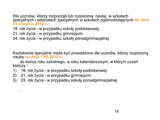 15
Dla uczniów, którzy rozpoczęli lub rozpoczną naukę w szkołach
specjalnych i oddziałach specjalnych w szkołach ogólnodostępnych do dnia
31 sierpnia 2012 r.:
18. rok życia - w przypadku szkoły podstawowej;
21. rok życia - w przypadku gimnazjum;
24. rok życia - w przypadku szkoły ponadgimnazjalnej
Kształcenie specjalne może być prowadzone dla uczniów, którzy rozpoczną
naukę od dnia 1.09.2012 r.:
do końca roku szkolnego, w roku kalendarzowym, w którym uczeń
kończy :
1) 18. rok życia - w przypadku szkoły podstawowej;
2) 21. rok życia - w przypadku gimnazjum;
3) 23. rok życia - w przypadku szkoły ponadgimnazjalnej.
.
 