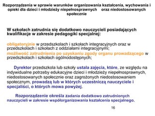 16
Rozporządzenia w sprawie warunków organizowania kształcenia, wychowania i
opieki dla dzieci i młodzieży niepełnosprawnych oraz niedostosowanych
społecznie
W szkołach zatrudnia się dodatkowo nauczycieli posiadających
kwalifikacje w zakresie pedagogiki specjalnej:
obligatoryjnie w przedszkolach i szkołach integracyjnych oraz w
przedszkolach i szkołach z oddziałami integracyjnymi;
możliwość zatrudnienia po uzyskaniu zgody organu prowadzącego w
przedszkolach i szkołach ogólnodostępnych;
Dyrektor przedszkola lub szkoły ustala zajęcia, które, ze względu na
indywidualne potrzeby edukacyjne dzieci i młodzieży niepełnosprawnych,
niedostosowanych społecznie oraz zagrożonych niedostosowaniem
społecznym, prowadzą lub w których uczestniczą nauczyciele i
specjaliści, o których mowa powyżej.
Rozporządzenie określa zadania dodatkowo zatrudnionych
nauczycieli w zakresie współorganizowania kształcenia specjalnego.
 