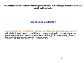 18
Rozporządzenie w sprawie ramowych statutów publicznego przedszkola oraz
szkół publicznych
Liczebność oddziałów:
nie określa się minimalnej liczby uczniów niepełnosprawnych w
oddziałach specjalnych i oddziałach integracyjnych, co daje organom
prowadzącym możliwość dostosowania liczby uczniów w oddziale do
możliwości środowiskowych i lokalowych;
 