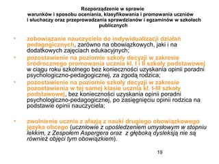 19
Rozporządzenie w sprawie
warunków i sposobu oceniania, klasyfikowania i promowania uczniów
i słuchaczy oraz przeprowadzania sprawdzianów i egzaminów w szkołach
publicznych
• zobowiązanie nauczyciela do indywidualizacji działań
pedagogicznych, zarówno na obowiązkowych, jaki i na
dodatkowych zajęciach edukacyjnych;
• pozostawienie na poziomie szkoły decyzji w zakresie
śródrocznego promowania ucznia kl. I i II szkoły podstawowej
w ciągu roku szkolnego bez konieczności uzyskania opinii poradni
psychologiczno-pedagogicznej, za zgodą rodzica;
• pozostawienie na poziomie szkoły decyzji w zakresie
pozostawienia w tej samej klasie ucznia kl. I-III szkoły
podstawowej, bez konieczności uzyskania opinii poradni
psychologiczno-pedagogicznej, po zasięgnięciu opinii rodzica na
podstawie opinii nauczyciela;
• zwolnienie ucznia z afazją z nauki drugiego obowiązkowego
języka obcego (uczniowie z upośledzeniem umysłowym w stopniu
lekkim, z Zespołem Aspergera oraz z głęboką dysleksją nie są
również objęci tym obowiązkiem).
 
