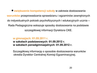 20
zwiększenie kompetencji szkoły w zakresie dostosowania
warunków przeprowadzania sprawdzianu i egzaminów zewnętrznych
do indywidualnych potrzeb psychofizycznych i edukacyjnych ucznia –
Rada Pedagogiczna wskazuje sposoby dostosowania na podstawie
szczegółowej informacji Dyrektora CKE.
w gimnazjach: 01.09.2011 r.
w szkołach podstawowych: 01.09.2012 r.
w szkołach ponadgimnazjalnych: 01.09.2012 r.
Szczegółową informację o sposobie dostosowania warunków
określa Dyrektor Centralnej Komisji Egzaminacyjnej.
 