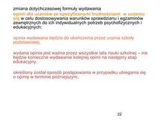 22
zmiana dotychczasowej formuły wydawania
opinii dla uczniów ze specyficznymi trudnościami w uczeniu
się w celu dostosowywania warunków sprawdzianu i egzaminów
zewnętrznych do ich indywidualnych potrzeb psychofizycznych i
edukacyjnych:
opinia wydawana będzie do ukończenia przez ucznia szkoły
podstawowej,
wydana opinia jest ważna przez wszystkie lata nauki szkolnej – nie
będzie konieczne wydawanie kolejnej opinii na następny etap
edukacyjny.
określony został sposób postępowania w przypadku ubiegania się
o opinię w terminie późniejszym,
 