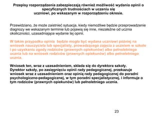 23
Przepisy rozporządzenia zabezpieczają również możliwość wydania opinii o
specyficznych trudnościach w uczeniu się
uczniowi, po wskazanym w rozporządzeniu okresie.
Przewidziano, że może zaistnieć sytuacja, kiedy niemożliwe będzie przeprowadzenie
diagnozy we wskazanym terminie lub pojawią się inne, niezależne od ucznia
okoliczności, uzasadniające wydanie tej opinii.
W takim przypadku opinia będzie mogła być wydana uczniowi później na
wniosek nauczyciela lub specjalisty, prowadzącego zajęcia z uczniem w szkole
i po uzyskaniu zgody rodziców (prawnych opiekunów) albo pełnoletniego
ucznia lub na wniosek rodziców (prawnych opiekunów) albo pełnoletniego
ucznia.
Wniosek ten, wraz z uzasadnieniem, składa się do dyrektora szkoły.
Dyrektor szkoły, po zasięgnięciu opinii rady pedagogicznej, przekazuje
wniosek wraz z uzasadnieniem oraz opinią rady pedagogicznej do poradni
psychologiczno-pedagogicznej, w tym poradni specjalistycznej, i informuje o
tym rodziców (prawnych opiekunów) lub pełnoletniego ucznia.
 