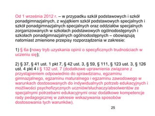 25
Od 1 września 2012 r. – w przypadku szkół podstawowych i szkół
ponadgimnazjalnych, z wyjątkiem szkół podstawowych specjalnych i
szkół ponadgimnazjalnych specjalnych oraz oddziałów specjalnych
zorganizowanych w szkołach podstawowych ogólnodostępnych i
szkołach ponadgimnazjalnych ogólnodostępnych – obowiązują
natomiast zmienione przepisy rozporządzenia w zakresie:
1) § 6a (nowy tryb uzyskania opinii o specyficznych trudnościach w
uczeniu się);
2) § 37, § 41 ust. 1 pkt 7, § 42 ust. 3, § 59, § 111, § 123 ust. 3, § 126
ust. 4 pkt 4 i § 132 ust. 7 (dodatkowe uprawnienia związane z
przystąpieniem odpowiednio do sprawdzianu, egzaminu
gimnazjalnego, egzaminu maturalnego i egzaminu zawodowego w
warunkach dostosowanych do indywidualnych potrzeb edukacyjnych i
możliwości psychofizycznych uczniów/słuchaczy/absolwentów ze
specjalnymi potrzebami edukacyjnymi oraz dodatkowe kompetencje
rady pedagogicznej w zakresie wskazywania sposobów
dostosowania tych warunków).
 