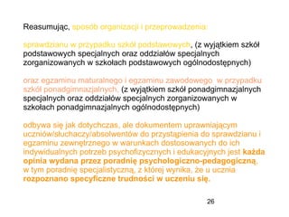 26
Reasumując, sposób organizacji i przeprowadzenia:
sprawdzianu w przypadku szkół podstawowych, (z wyjątkiem szkół
podstawowych specjalnych oraz oddziałów specjalnych
zorganizowanych w szkołach podstawowych ogólnodostępnych)
oraz egzaminu maturalnego i egzaminu zawodowego w przypadku
szkół ponadgimnazjalnych, (z wyjątkiem szkół ponadgimnazjalnych
specjalnych oraz oddziałów specjalnych zorganizowanych w
szkołach ponadgimnazjalnych ogólnodostępnych)
odbywa się jak dotychczas, ale dokumentem uprawniającym
uczniów/słuchaczy/absolwentów do przystąpienia do sprawdzianu i
egzaminu zewnętrznego w warunkach dostosowanych do ich
indywidualnych potrzeb psychofizycznych i edukacyjnych jest każda
opinia wydana przez poradnię psychologiczno-pedagogiczną,
w tym poradnię specjalistyczną, z której wynika, że u ucznia
rozpoznano specyficzne trudności w uczeniu się.
 