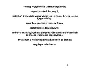 4
sytuacji kryzysowych lub traumatycznych;
niepowodzeń edukacyjnych;
zaniedbań środowiskowych związanych z sytuacją bytową ucznia
i jego rodziny,
sposobem spędzania czasu wolnego,
kontaktami środowiskowymi;
trudności adaptacyjnych związanych z różnicami kulturowymi lub
ze zmianą środowiska edukacyjnego,
związanych z wcześniejszym kształceniem za granicą;
innych potrzeb dziecka.
 